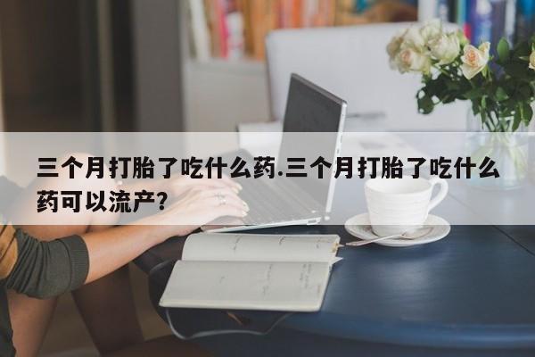 网上购买打胎药联系方式三个月打胎了吃什么药.三个月打胎了吃什么药可以流产？