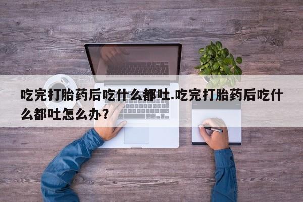 网上购买打胎药联系方式吃完打胎药后吃什么都吐.吃完打胎药后吃什么都吐怎么办？