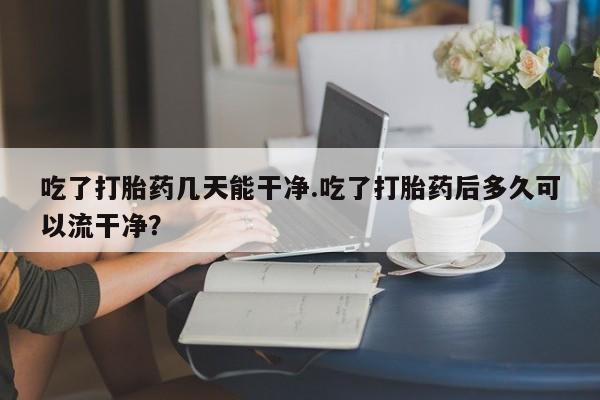 网上购买打胎药联系方式吃了打胎药几天能干净.吃了打胎药后多久可以流干净？