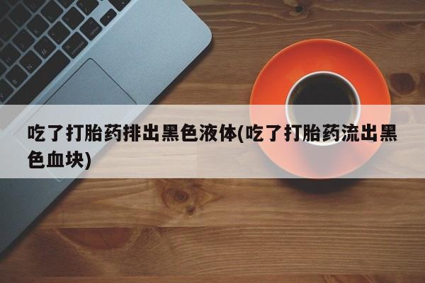 网上购买打胎药联系方式吃了打胎药排出黑色液体(吃了打胎药流出黑色血块)