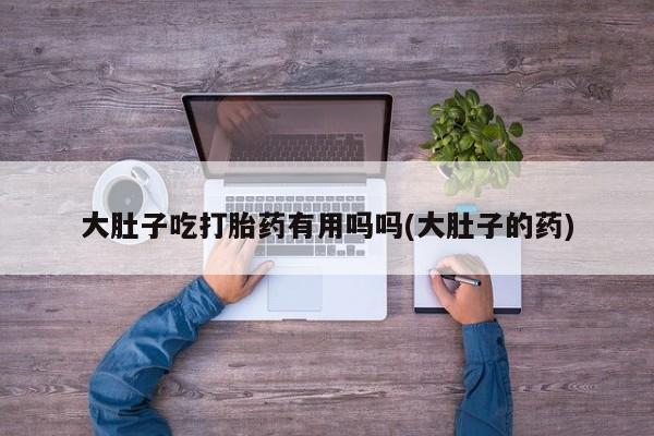 网上购买打胎药联系方式大肚子吃打胎药有用吗吗(大肚子的药)
