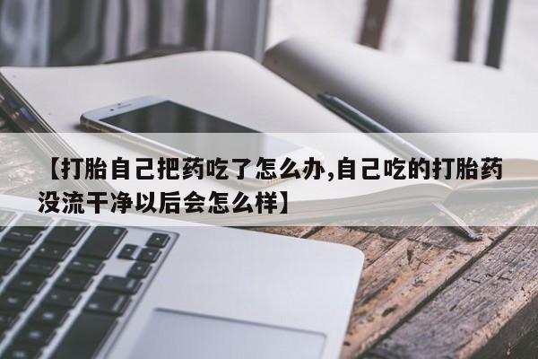 网上购买打胎药联系方式【打胎自己把药吃了怎么办,自己吃的打胎药没流干净以后会怎么样】