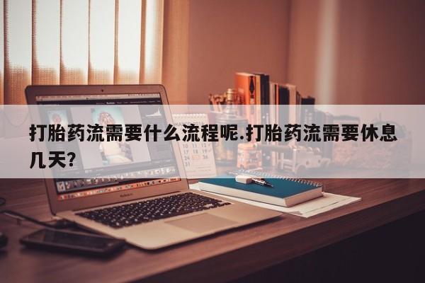 网上购买打胎药联系方式打胎药流需要什么流程呢.打胎药流需要休息几天？