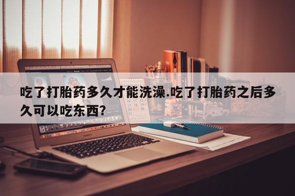 网上购买打胎药联系方式吃了打胎药多久才能洗澡.吃了打胎药之后多久可以吃东西？