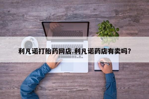 网上购买打胎药联系方式利凡诺打胎药网店.利凡诺药店有卖吗？