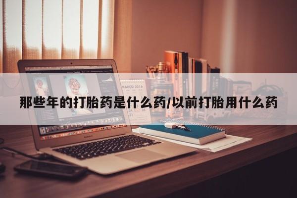 网上购买打胎药联系方式那些年的打胎药是什么药/以前打胎用什么药