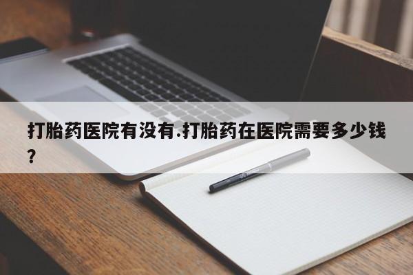 网上购买打胎药联系方式打胎药医院有没有.打胎药在医院需要多少钱？
