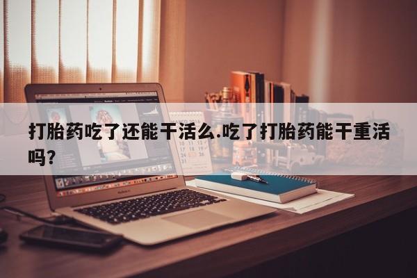 网上购买打胎药联系方式打胎药吃了还能干活么.吃了打胎药能干重活吗？