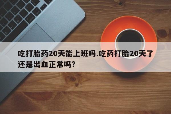 网上购买打胎药联系方式吃打胎药20天能上班吗.吃药打胎20天了还是出血正常吗？