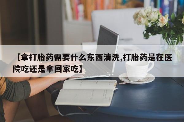 网上购买打胎药联系方式【拿打胎药需要什么东西清洗,打胎药是在医院吃还是拿回家吃】