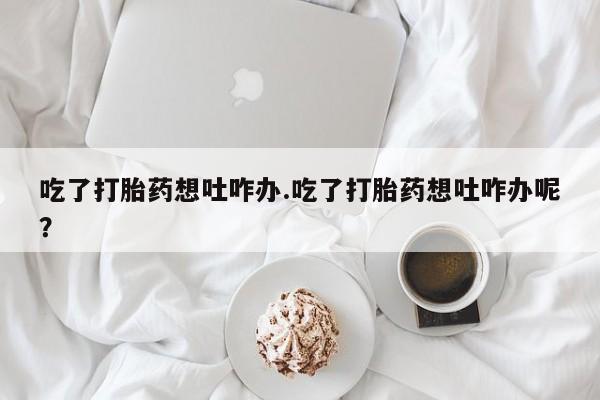 网上购买打胎药联系方式吃了打胎药想吐咋办.吃了打胎药想吐咋办呢？