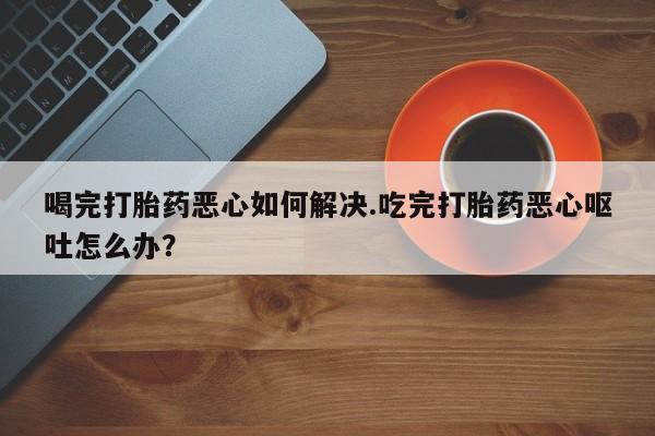 网上购买打胎药联系方式喝完打胎药恶心如何解决.吃完打胎药恶心呕吐怎么办？