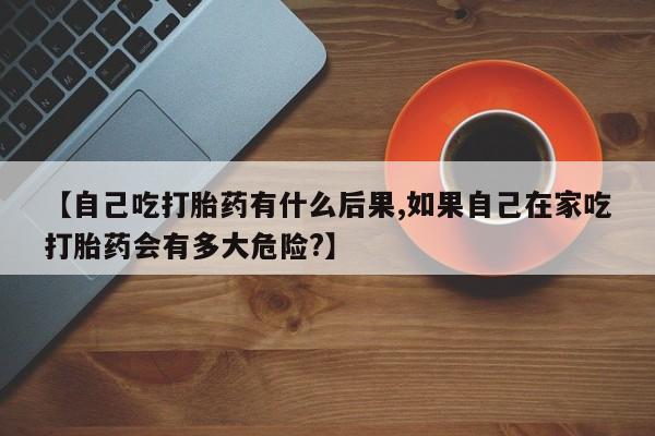 网上购买打胎药联系方式【自己吃打胎药有什么后果,如果自己在家吃打胎药会有多大危险?】