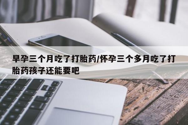 网上购买打胎药联系方式早孕三个月吃了打胎药/怀孕三个多月吃了打胎药孩子还能要吧