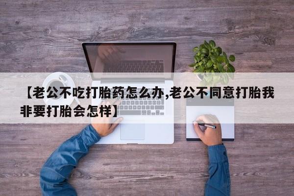 网上购买打胎药联系方式【老公不吃打胎药怎么办,老公不同意打胎我非要打胎会怎样】
