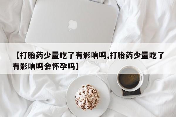 网上购买打胎药联系方式【打胎药少量吃了有影响吗,打胎药少量吃了有影响吗会怀孕吗】