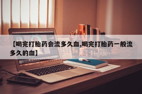 网上购买打胎药联系方式【喝完打胎药会流多久血,喝完打胎药一般流多久的血】