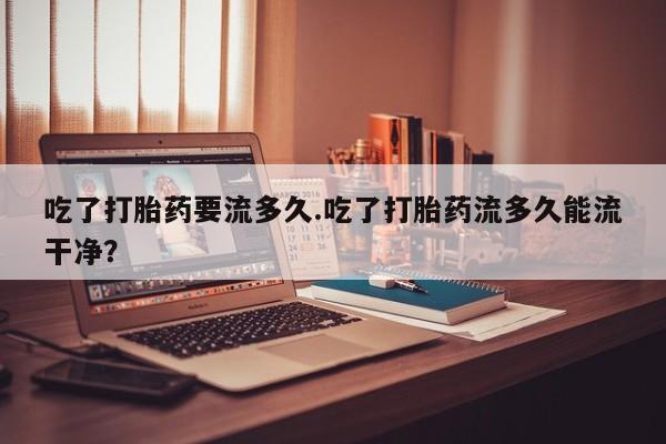网上购买打胎药联系方式吃了打胎药要流多久.吃了打胎药流多久能流干净？