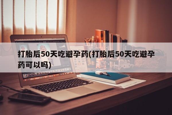 网上购买打胎药联系方式打胎后50天吃避孕药(打胎后50天吃避孕药可以吗)