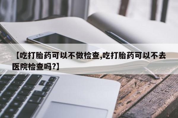 网上购买打胎药联系方式【吃打胎药可以不做检查,吃打胎药可以不去医院检查吗?】