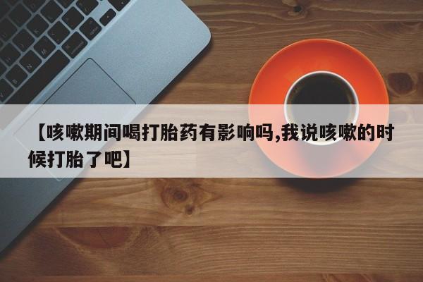 网上购买打胎药联系方式【咳嗽期间喝打胎药有影响吗,我说咳嗽的时候打胎了吧】