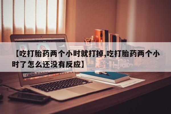网上购买打胎药联系方式【吃打胎药两个小时就打掉,吃打胎药两个小时了怎么还没有反应】
