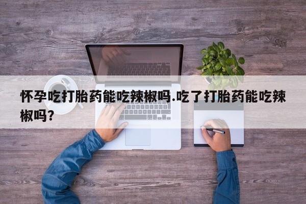 网上购买打胎药联系方式怀孕吃打胎药能吃辣椒吗.吃了打胎药能吃辣椒吗？