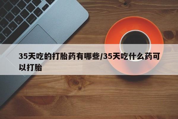 网上购买打胎药联系方式35天吃的打胎药有哪些/35天吃什么药可以打胎