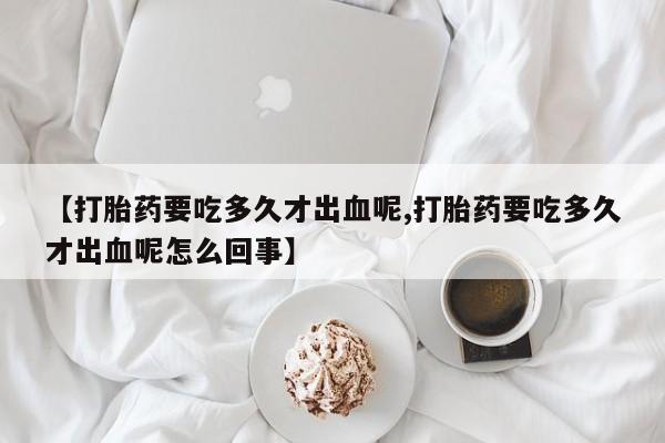 网上购买打胎药联系方式【打胎药要吃多久才出血呢,打胎药要吃多久才出血呢怎么回事】