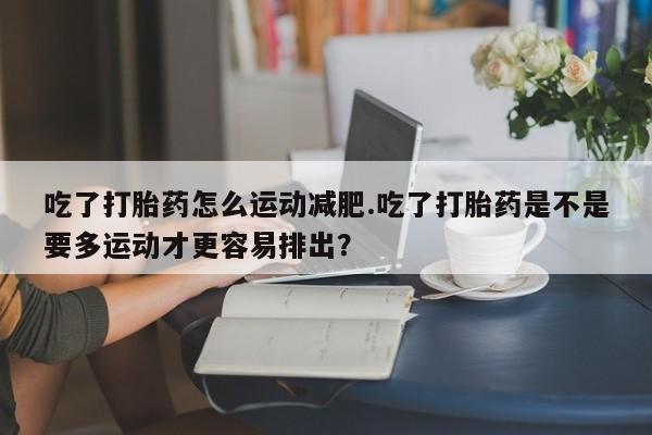 网上购买打胎药联系方式吃了打胎药怎么运动减肥.吃了打胎药是不是要多运动才更容易排出？