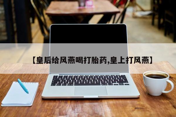 网上购买打胎药联系方式【皇后给风燕喝打胎药,皇上打风燕】
