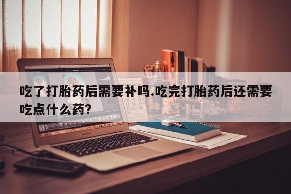 网上购买打胎药联系方式吃了打胎药后需要补吗.吃完打胎药后还需要吃点什么药？