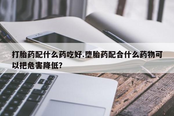 网上购买打胎药联系方式打胎药配什么药吃好.堕胎药配合什么药物可以把危害降低？