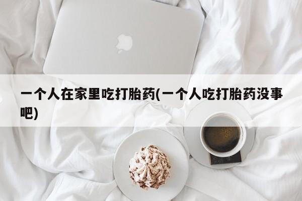 网上购买打胎药联系方式一个人在家里吃打胎药(一个人吃打胎药没事吧)