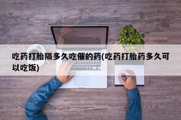 网上购买打胎药联系方式吃药打胎隔多久吃催的药(吃药打胎药多久可以吃饭)