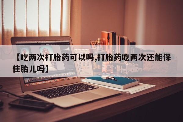 网上购买打胎药联系方式【吃两次打胎药可以吗,打胎药吃两次还能保住胎儿吗】