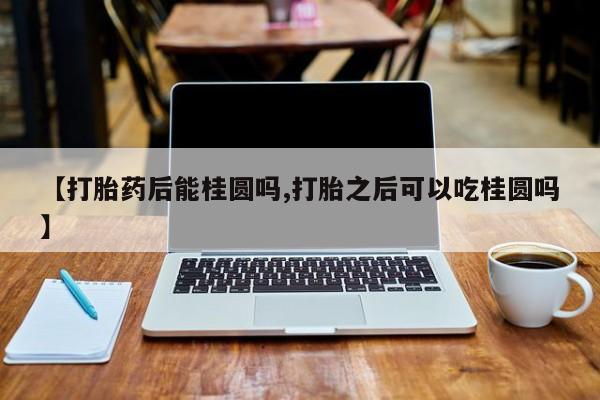网上购买打胎药联系方式【打胎药后能桂圆吗,打胎之后可以吃桂圆吗】