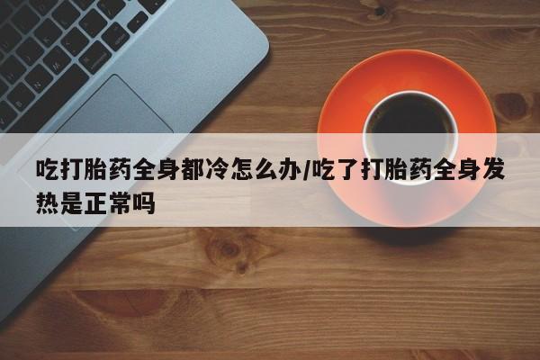 网上购买打胎药联系方式吃打胎药全身都冷怎么办/吃了打胎药全身发热是正常吗