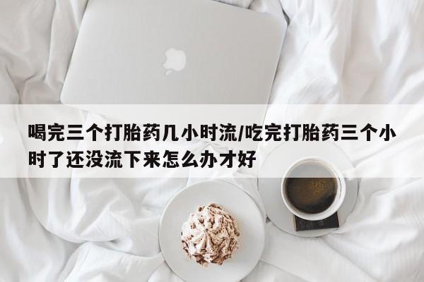 网上购买打胎药联系方式喝完三个打胎药几小时流/吃完打胎药三个小时了还没流下来怎么办才好