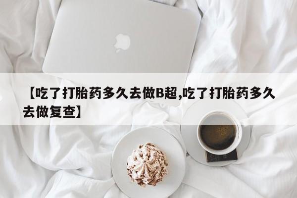 网上购买打胎药联系方式【吃了打胎药多久去做B超,吃了打胎药多久去做复查】