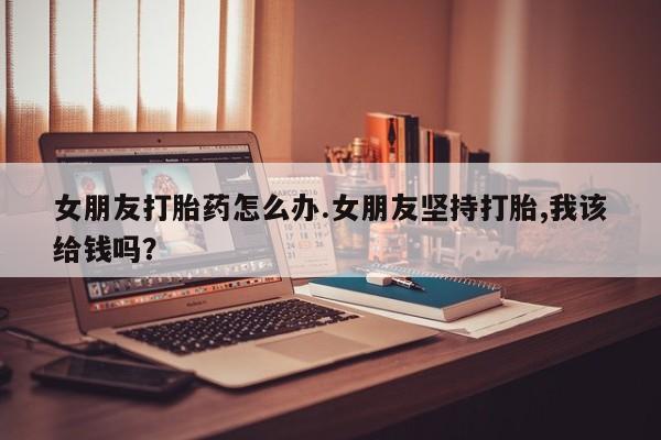 网上购买打胎药联系方式女朋友打胎药怎么办.女朋友坚持打胎,我该给钱吗？