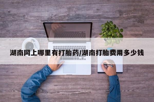网上购买打胎药联系方式湖南网上哪里有打胎药/湖南打胎费用多少钱