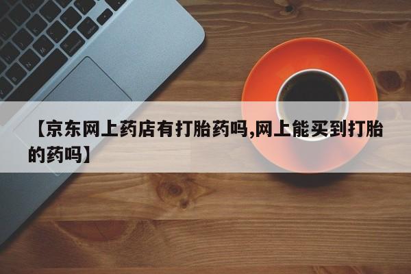 网上购买打胎药联系方式【京东网上药店有打胎药吗,网上能买到打胎的药吗】