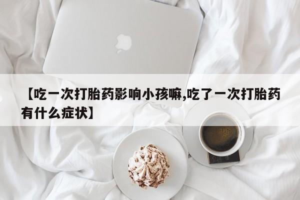 网上购买打胎药联系方式【吃一次打胎药影响小孩嘛,吃了一次打胎药有什么症状】