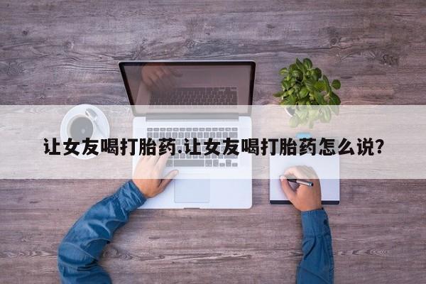 网上购买打胎药联系方式让女友喝打胎药.让女友喝打胎药怎么说？