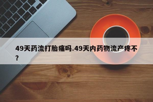 网上购买打胎药联系方式49天药流打胎痛吗.49天内药物流产疼不？