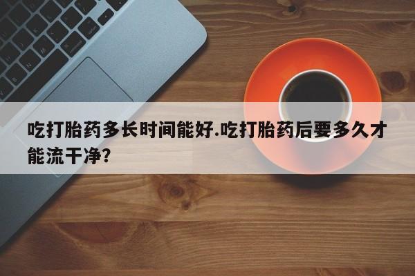网上购买打胎药联系方式吃打胎药多长时间能好.吃打胎药后要多久才能流干净？