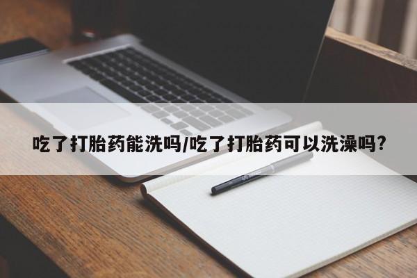 网上购买打胎药联系方式吃了打胎药能洗吗/吃了打胎药可以洗澡吗?