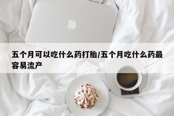 网上购买打胎药联系方式五个月可以吃什么药打胎/五个月吃什么药最容易流产