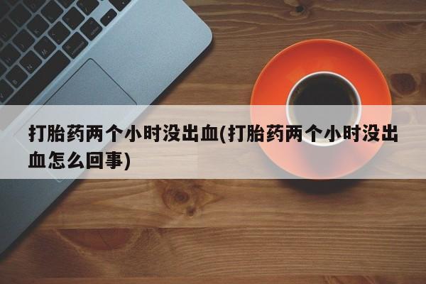 网上购买打胎药联系方式打胎药两个小时没出血(打胎药两个小时没出血怎么回事)